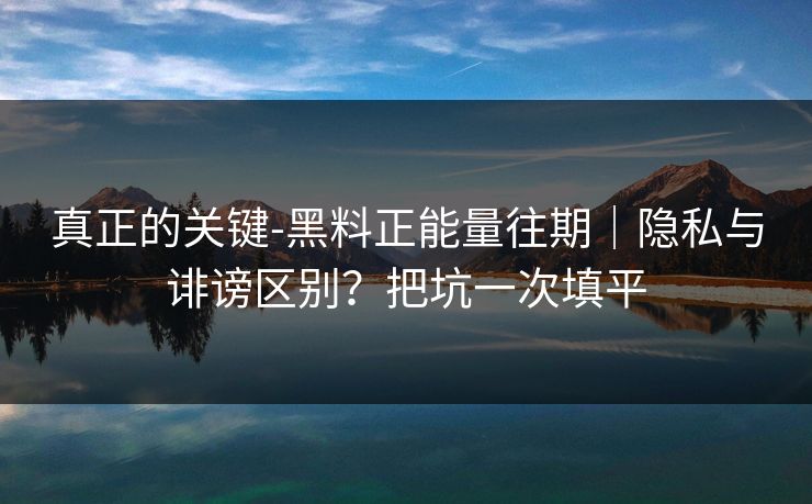 真正的关键-黑料正能量往期｜隐私与诽谤区别？把坑一次填平