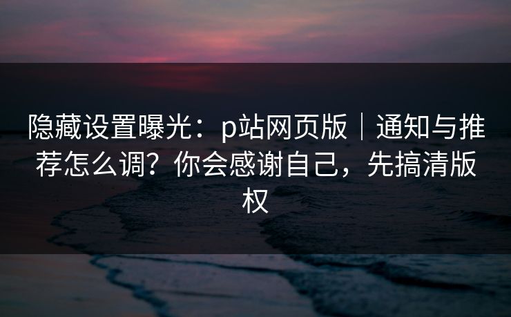 隐藏设置曝光：p站网页版｜通知与推荐怎么调？你会感谢自己，先搞清版权