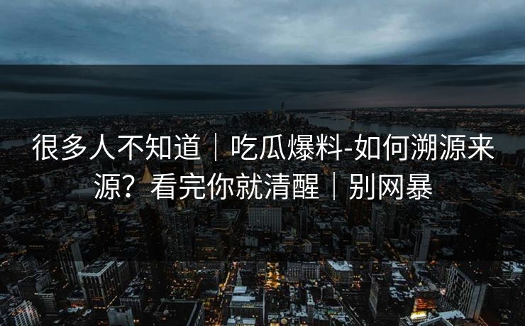 很多人不知道｜吃瓜爆料-如何溯源来源？看完你就清醒｜别网暴