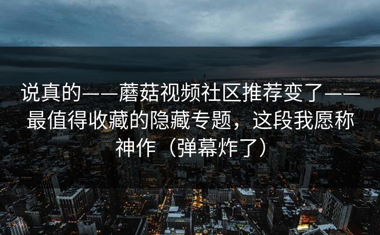 说真的——蘑菇视频社区推荐变了——最值得收藏的隐藏专题，这段我愿称神作（弹幕炸了）