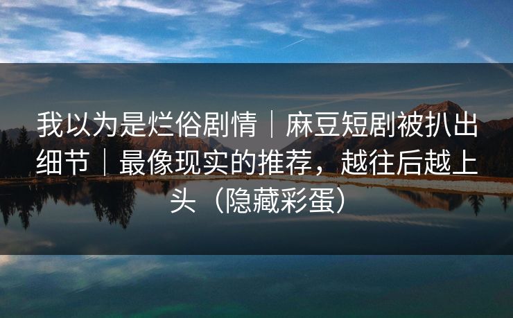 我以为是烂俗剧情｜麻豆短剧被扒出细节｜最像现实的推荐，越往后越上头（隐藏彩蛋）
