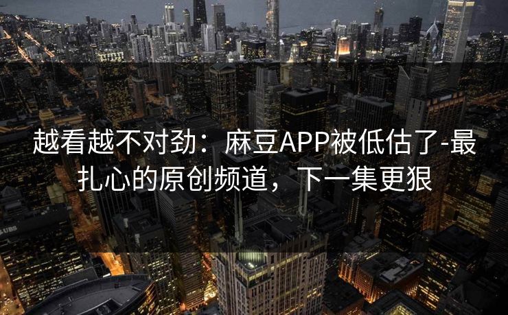 越看越不对劲：麻豆APP被低估了-最扎心的原创频道，下一集更狠