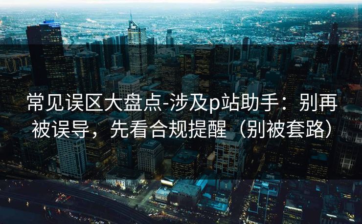 常见误区大盘点-涉及p站助手：别再被误导，先看合规提醒（别被套路）
