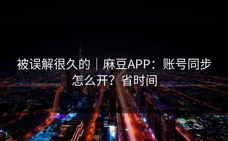 被误解很久的｜麻豆APP：账号同步怎么开？省时间