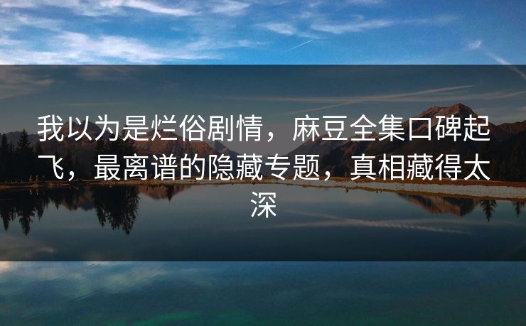 我以为是烂俗剧情，麻豆全集口碑起飞，最离谱的隐藏专题，真相藏得太深