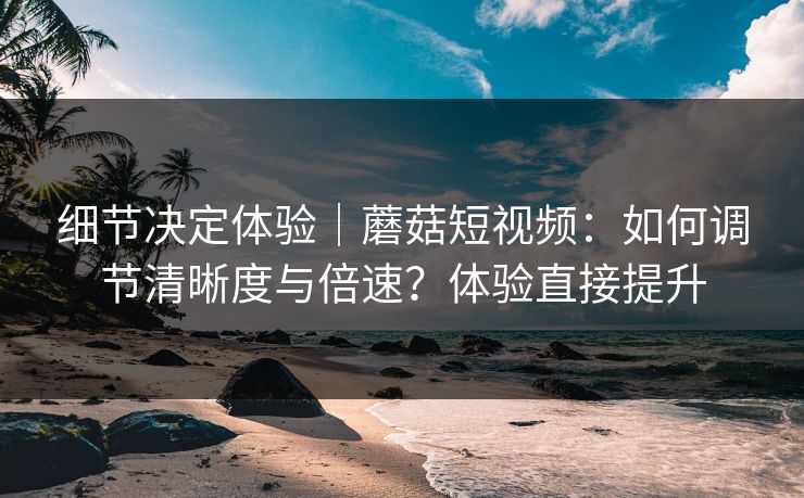 细节决定体验｜蘑菇短视频：如何调节清晰度与倍速？体验直接提升