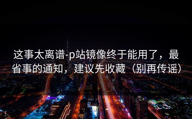 这事太离谱-p站镜像终于能用了，最省事的通知，建议先收藏（别再传谣）