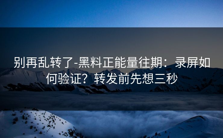 别再乱转了-黑料正能量往期：录屏如何验证？转发前先想三秒