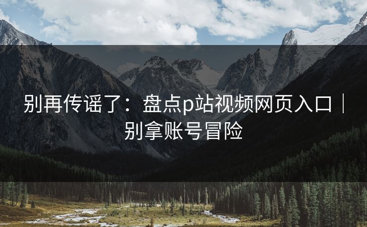 别再传谣了:盘点p站视频网页入口|别拿账号冒险 别再传谣了:盘点p站视频网页入口|别拿账号冒险