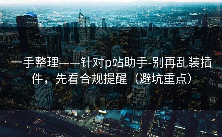 一手整理——针对p站助手-别再乱装插件，先看合规提醒（避坑重点）