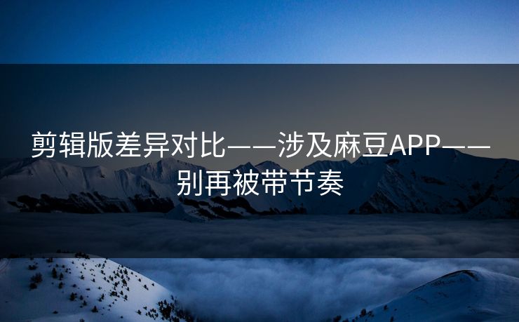 剪辑版差异对比——涉及麻豆APP——别再被带节奏