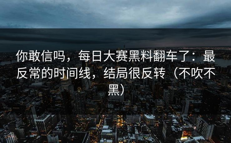 你敢信吗，每日大赛黑料翻车了：最反常的时间线，结局很反转（不吹不黑）