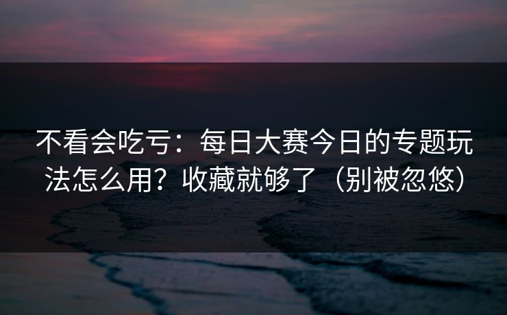 不看会吃亏：每日大赛今日的专题玩法怎么用？收藏就够了（别被忽悠）