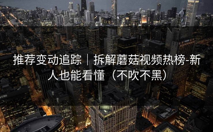 推荐变动追踪｜拆解蘑菇视频热榜-新人也能看懂（不吹不黑）