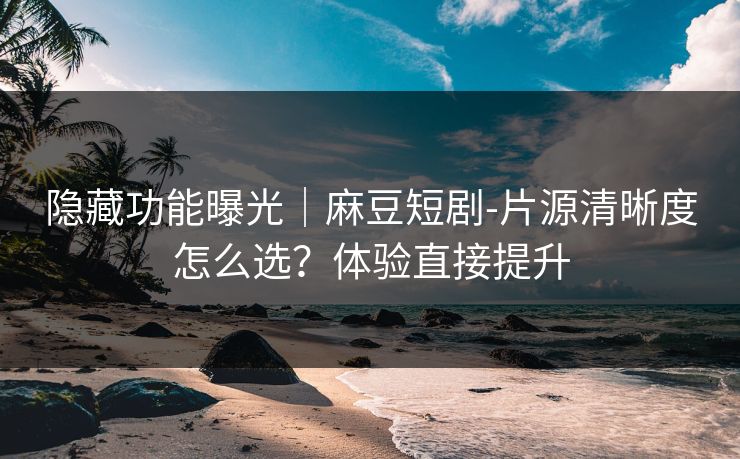 隐藏功能曝光｜麻豆短剧-片源清晰度怎么选？体验直接提升