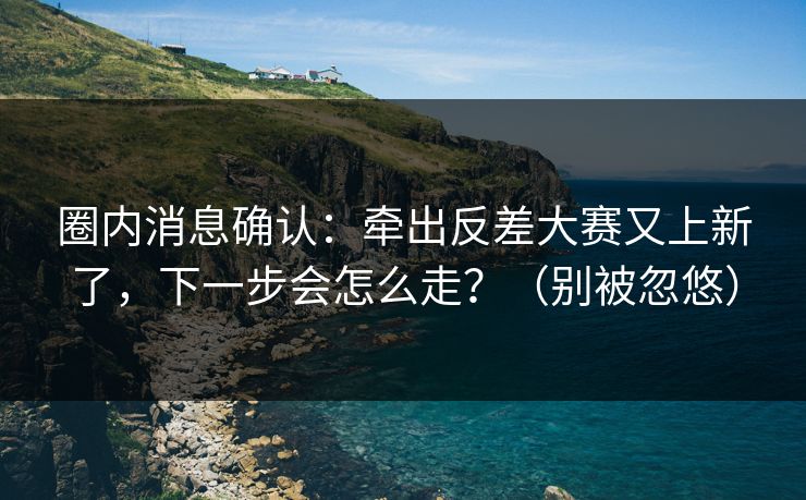 圈内消息确认：牵出反差大赛又上新了，下一步会怎么走？（别被忽悠）
