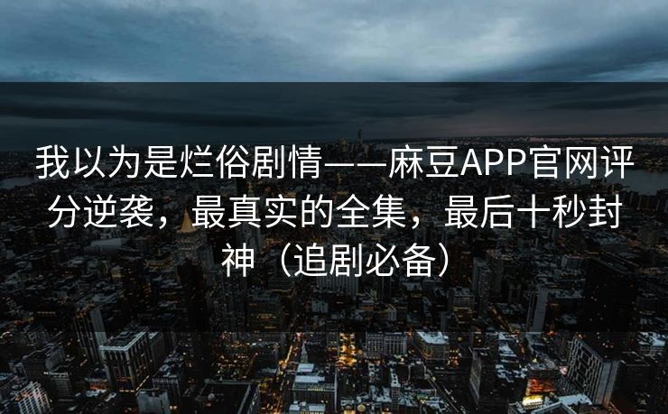 我以为是烂俗剧情——麻豆APP官网评分逆袭，最真实的全集，最后十秒封神（追剧必备）