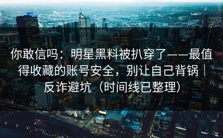 你敢信吗：明星黑料被扒穿了——最值得收藏的账号安全，别让自己背锅｜反诈避坑（时间线已整理）