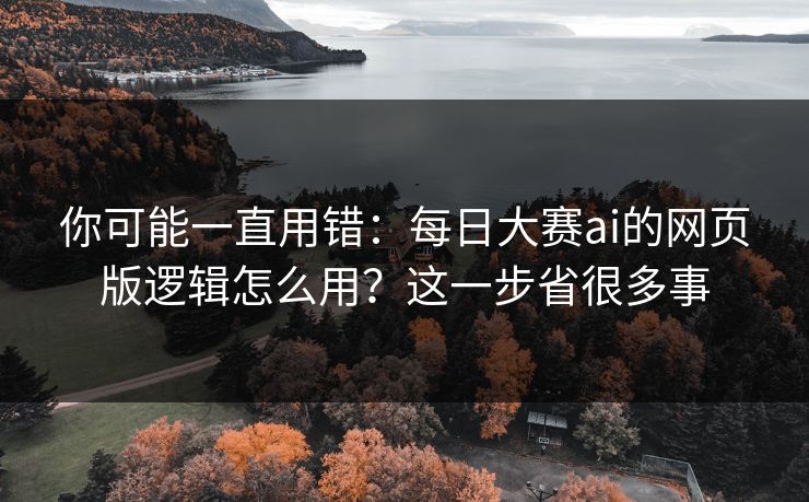 你可能一直用错：每日大赛ai的网页版逻辑怎么用？这一步省很多事