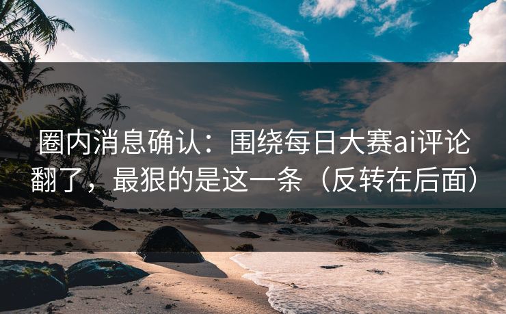 圈内消息确认：围绕每日大赛ai评论翻了，最狠的是这一条（反转在后面）
