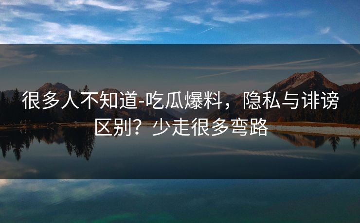 很多人不知道-吃瓜爆料，隐私与诽谤区别？少走很多弯路
