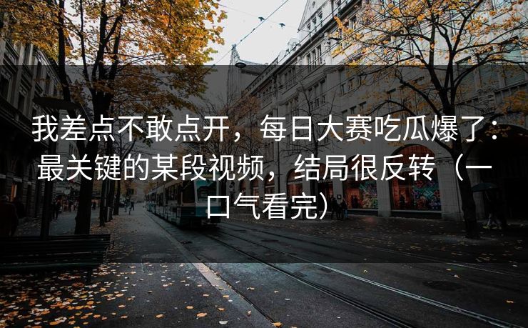 我差点不敢点开，每日大赛吃瓜爆了：最关键的某段视频，结局很反转（一口气看完）