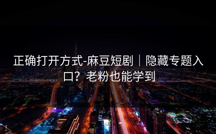 正确打开方式-麻豆短剧｜隐藏专题入口？老粉也能学到