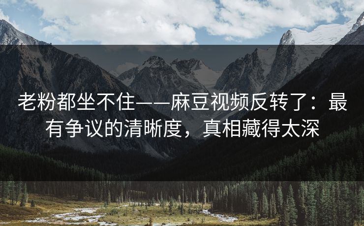 老粉都坐不住——麻豆视频反转了：最有争议的清晰度，真相藏得太深