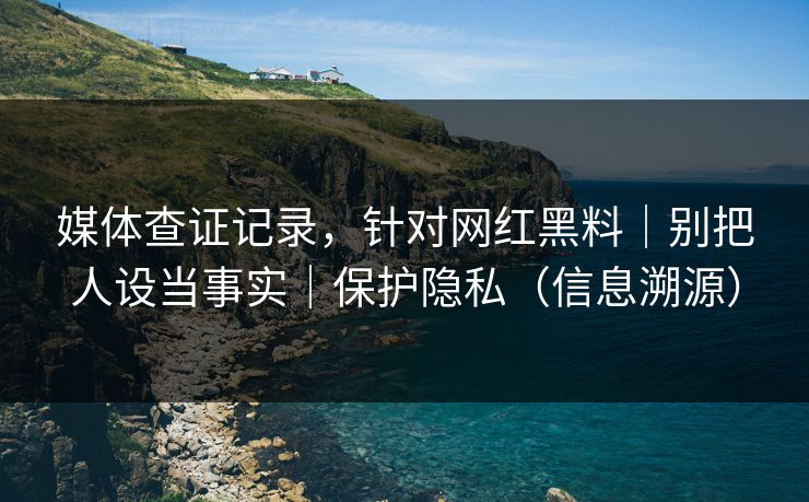 媒体查证记录，针对网红黑料｜别把人设当事实｜保护隐私（信息溯源）