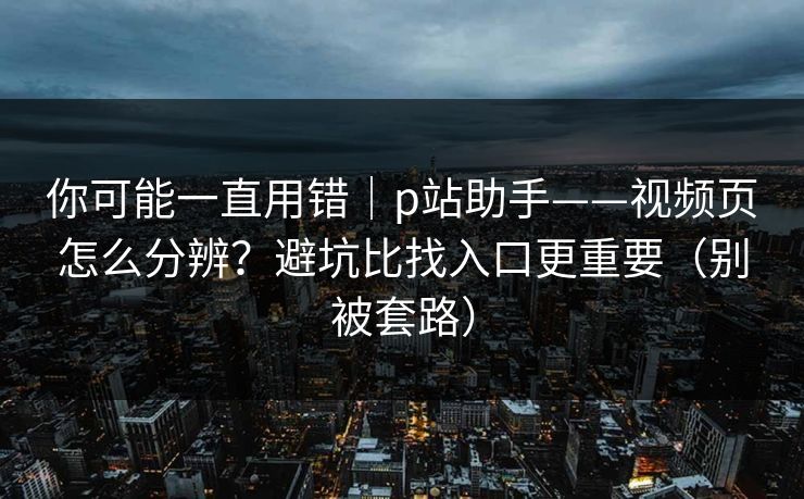 你可能一直用错｜p站助手——视频页怎么分辨？避坑比找入口更重要（别被套路）