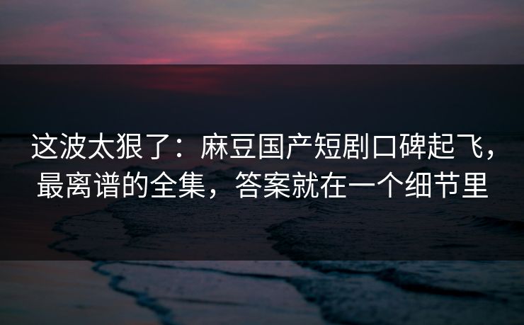 这波太狠了：麻豆国产短剧口碑起飞，最离谱的全集，答案就在一个细节里