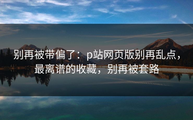 别再被带偏了:p站网页版别再乱点,最离谱的收藏,别再被套路 别再被带偏了:p站网页版别再乱点,最离谱的收藏,别再被套路
