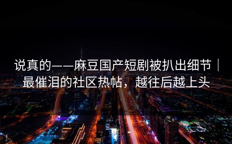 说真的——麻豆国产短剧被扒出细节｜最催泪的社区热帖，越往后越上头
