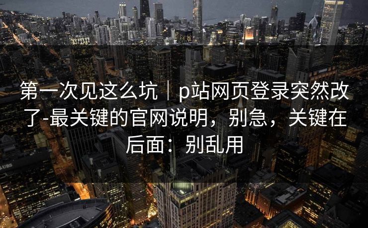 第一次见这么坑｜p站网页登录突然改了-最关键的官网说明，别急，关键在后面：别乱用