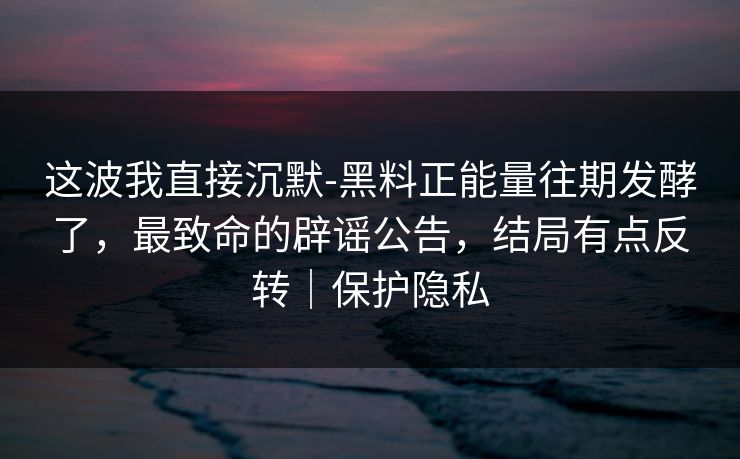 这波我直接沉默-黑料正能量往期发酵了，最致命的辟谣公告，结局有点反转｜保护隐私