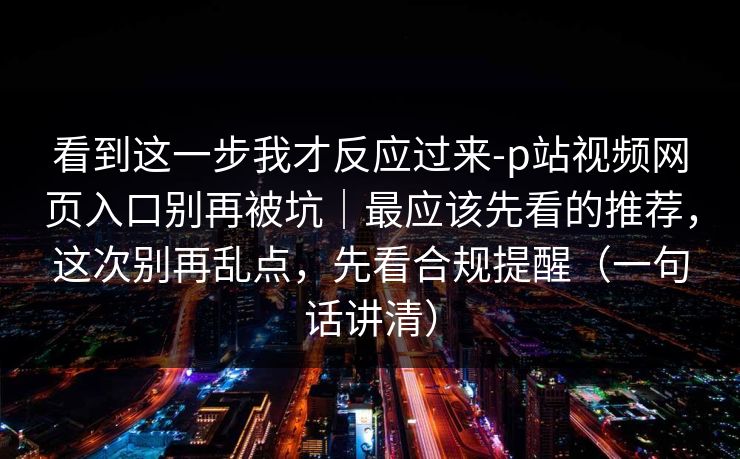 看到这一步我才反应过来-p站视频网页入口别再被坑｜最应该先看的推荐，这次别再乱点，先看合规提醒（一句话讲清）