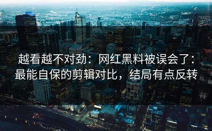 越看越不对劲：网红黑料被误会了：最能自保的剪辑对比，结局有点反转