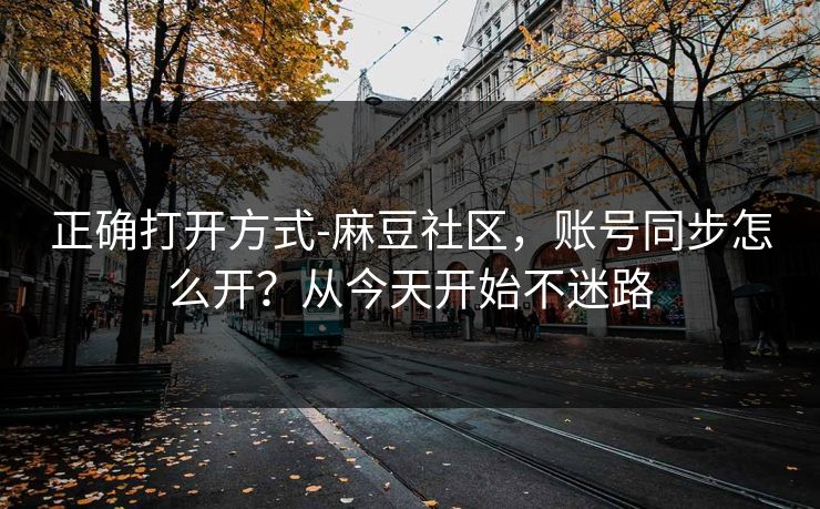 正确打开方式-麻豆社区，账号同步怎么开？从今天开始不迷路