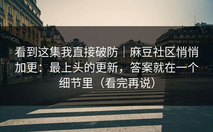 看到这集我直接破防｜麻豆社区悄悄加更：最上头的更新，答案就在一个细节里（看完再说）