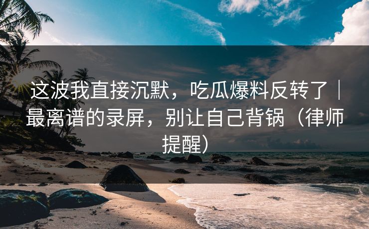 这波我直接沉默，吃瓜爆料反转了｜最离谱的录屏，别让自己背锅（律师提醒）