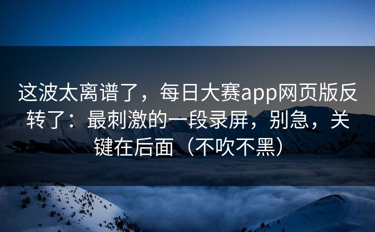 这波太离谱了，每日大赛app网页版反转了：最刺激的一段录屏，别急，关键在后面（不吹不黑）