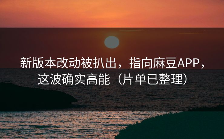 新版本改动被扒出，指向麻豆APP，这波确实高能（片单已整理）