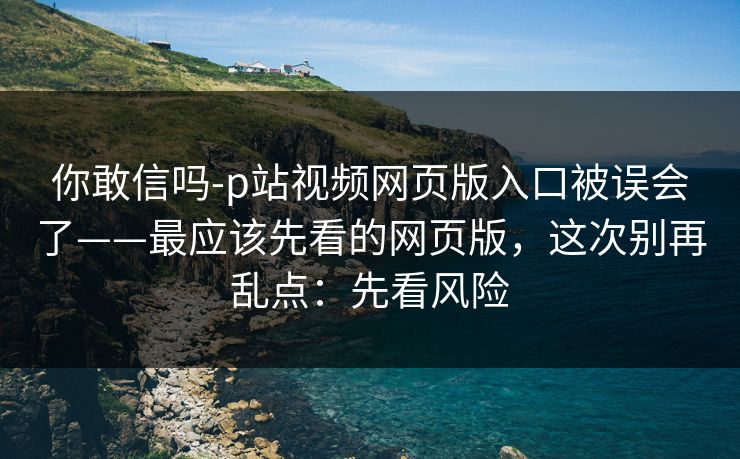 你敢信吗-p站视频网页版入口被误会了——最应该先看的网页版，这次别再乱点：先看风险