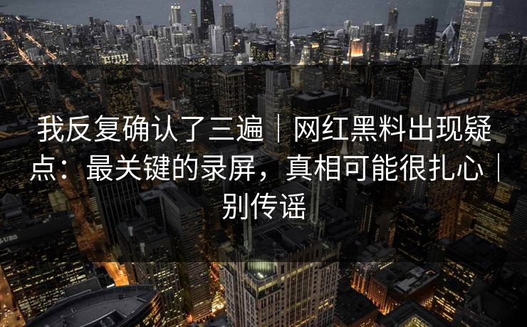 我反复确认了三遍｜网红黑料出现疑点：最关键的录屏，真相可能很扎心｜别传谣