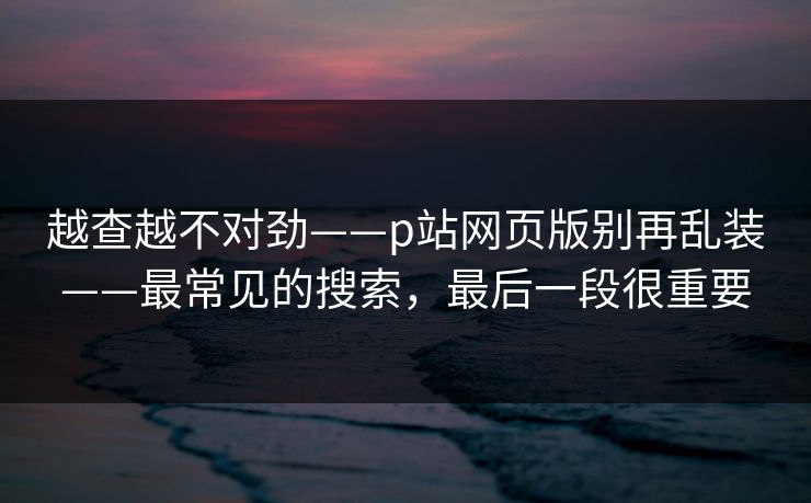 越查越不对劲——p站网页版别再乱装——最常见的搜索，最后一段很重要