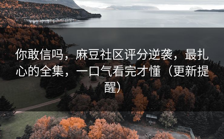 你敢信吗,麻豆社区评分逆袭,最扎心的全集,一口气看完才懂(更新提醒) 你敢信吗,麻豆社区评分逆袭,最扎心的全集,一口气看完才懂(更新提醒)