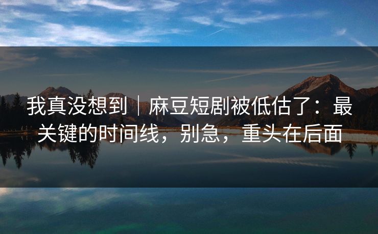 我真没想到|麻豆短剧被低估了:最关键的时间线,别急,重头在后面 我真没想到|麻豆短剧被低估了:最关键的时间线,别急,重头在后面