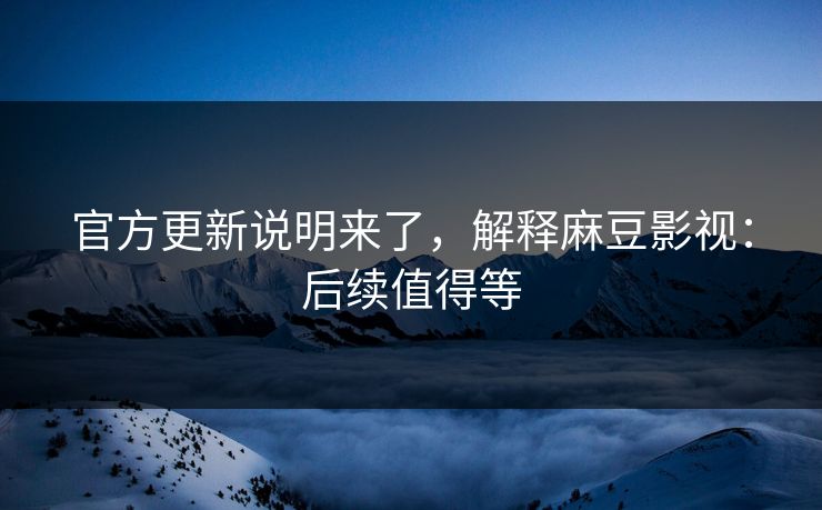 官方更新说明来了，解释麻豆影视：后续值得等