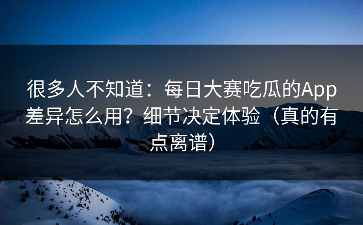 很多人不知道：每日大赛吃瓜的App差异怎么用？细节决定体验（真的有点离谱）