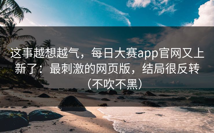 这事越想越气，每日大赛app官网又上新了：最刺激的网页版，结局很反转（不吹不黑）